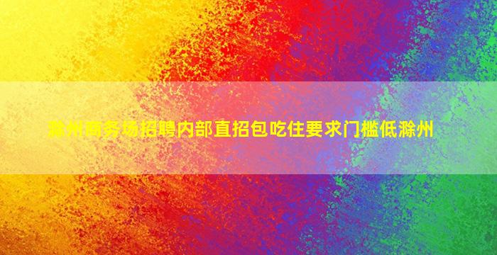 滁州商务场招聘内部直招包吃住要求门槛低滁州